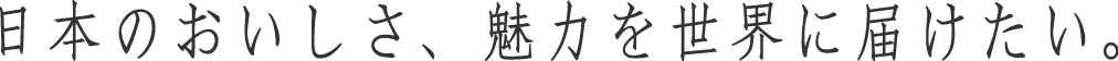 日本のおいしさ、魅力を世界に届けたい。